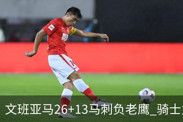 文班亚马26+13马刺负老鹰 骑士力克公牛5连胜