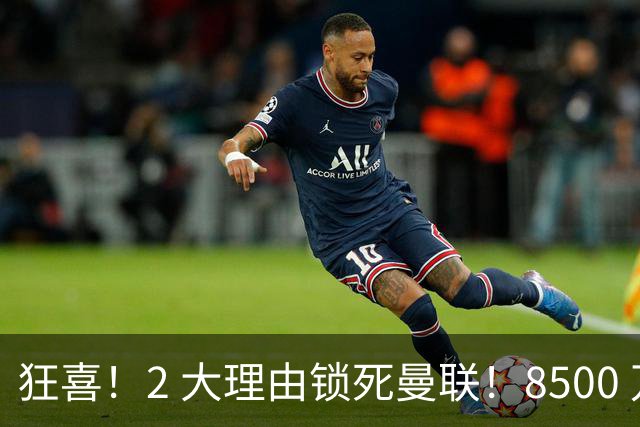 狂喜！2 大理由锁死曼联！8500 万镑拦路，大英悍将也来投
